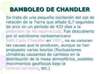 BAMBOLEO DE CHANDLER Se trata de una pequeña oscilación del eje de rotación de la Tierra que añade 0,7 segundos de arco en un período de 433 días a la  precesión de los equinoccios . Fue descubierto por el astrónomo norteamericano  Seth Carlo Chandler  en  1891 , no se conocen las causas que lo producen, aunque se han propuesto varias teorías (fluctuaciones climáticas causantes de cambios en la distribución de la masa atmosférica, posibles movimientos geofísicos bajo la  corteza terrestre , etc.) 