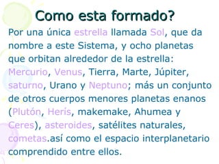 Como esta formado? Por una única  estrella  llamada  Sol , que da nombre a este Sistema, y ocho planetas  que orbitan alrededor de la estrella: Mercurio ,  Venus , Tierra, Marte, Júpiter,  saturno , Urano y  Neptuno ; más un conjunto de otros cuerpos menores planetas enanos  ( Plutón ,  Herís , makemake, Ahumea y  Ceres ),  asteroides , satélites naturales,  cometas .así como el espacio interplanetario  comprendido entre ellos. 