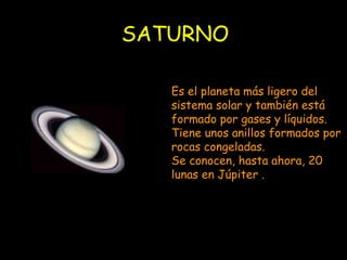 SATURNO Es el planeta más ligero del sistema solar y también está formado por gases y líquidos. Tiene unos anillos formados por rocas congeladas. Se conocen, hasta ahora, 20 lunas en Júpiter . 