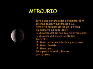 MERCURIO Esta a una distancia del Sol minima 45,9 billones de km y maxima de 69,7. Esta a 45 millones de km de la tierra. Su diámetro es de 0 ,3824. La duración del dia son 176 dias terrícolas. La duración del año es de 88 dias terrícolas. No tiene no tienen satelites y es rocoso No tiene atmósfera. No tiene agua. Su superficie está cubierta  de cráteres. 