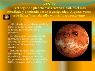 VENUSEs el segundo planeta más cercano al Sol, es el más estudiado y admirado desde la antigüedad. Algunas veces se le llama lucero del alba y otras lucero vespertino.Está cubierto por un denso manto de nubes de vapor de agua y ácido sulfúrico, que impiden ver su superficie. Los vientos que se originan en ella (1000 Km/h) fueron la causa del destrozo de las sondas espaciales que se enviaron  durante años para estudiarla.El manto de nubes actúa casi como un cristal que va calentando su superficie y hace que se alcancen temperaturas de 460 ºC y una presión 100 veces mayor que la de la Tierra. 
