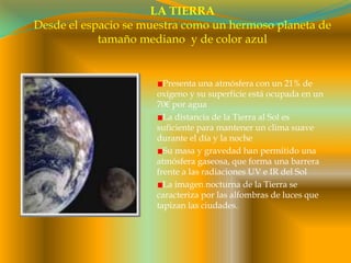 LA TIERRADesde el espacio se muestra como un hermoso planeta de tamaño mediano  y de color azulPresenta una atmósfera con un 21% de oxígeno y su superficie está ocupada en un 70€ por aguaLa distancia de la Tierra al Sol es suficiente para mantener un clima suave durante el día y la nocheSu masa y gravedad han permitido una atmósfera gaseosa, que forma una barrera frente a las radiaciones UV e IR del SolLa imagen nocturna de la Tierra se caracteriza por las alfombras de luces que tapizan las ciudades.