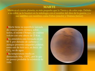 MARTEMarte es el cuarto planeta; es más pequeño que la Tierra y de color rojo. Debido a su color, se le bautizó en la mitología con el nombre del dios de la guerra, y a sus satélites con nombres como Fobos (miedo) y Deimos (terror)Marte tiene su superficie surcada de cráteres pero destaca, sobre todos, el monte Olimpo, un enorme volcán con una altura de 25 Km.Su atmósfera está formada en un 95 % por dióxido de carbono y aunque presenta casquetes polares, estos son de hielo seco, es decir, de CO2, no de aguaSu temperatura media es demasiado fría, -150ºC, por lo que no parece probable la existencia de vida.