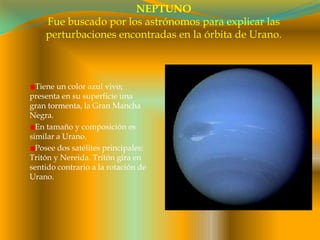 NEPTUNOFue buscado por los astrónomos para explicar las perturbaciones encontradas en la órbita de Urano.Tiene un color azul vivo; presenta en su superficie una gran tormenta, la Gran Mancha Negra.En tamaño y composición es similar a Urano.Posee dos satélites principales: Tritón y Nereida. Tritón gira en sentido contrario a la rotación de Urano.