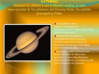 SATURNOSaturno es, debido a sus brillantes anillos, el más espectacular de los planetas del Sistema Solar. Su satélite principal es Titán.Es un planeta muy ligero, compuesto por hidrógeno, helio y otros gases como metano y amoníaco.Su masa tan pequeña en comparación con su enorme tamaño, hacen que tenga una densidad menos que la del agua (podría flotar en ella).Sus anillos están formados por trozos de hielo de diferentes tamaños, y presentan distintas posiciones debido a la variación del eje de rotación del planeta. 