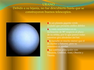 URANODebido a su lejanía, no fue descubierto hasta que se construyeron buenos telescopios.Es un planeta gigante verde azulado que presenta anillos débilesLo más característico es su inclinación de 98º respecto al plano de su órbita, por lo que parece rodar mientras gira alrededor del Sol.Su tamaño es mucho menor que el de Júpiter o Saturno, pero su atmósfera es similar.Sus satélites principales son: Miranda, Umbriel, Ariel, Oberón y Titania.