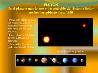 PLUTÓNEs el planeta más lejano y desconocido del Sistema Solar; no fue descubierto hasta 1930Posee una órbita elíptica tan excéntrica que en ocasiones se encuentra más cerca del Sol que Neptuno.Es un planeta pequeño, de sólo 2300 Km de diámetro. Su satélite, Charon, mide la mitad de Plutón.Eje de giro de los planetas