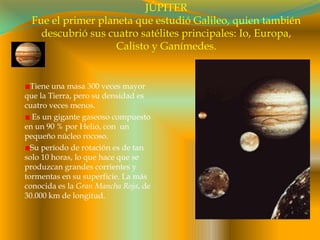 JÚPITERFue el primer planeta que estudió Galileo, quien también descubrió sus cuatro satélites principales: Io, Europa, Calisto y Ganímedes.Tiene una masa 300 veces mayor que la Tierra, pero su densidad es cuatro veces menos. Es un gigante gaseoso compuesto en un 90 % por Helio, con  un pequeño núcleo rocoso.Su período de rotación es de tan solo 10 horas, lo que hace que se produzcan grandes corrientes y tormentas en su superficie. La más conocida es la Gran Mancha Roja, de 30.000 km de longitud. 