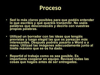 Proceso Sed lo más claros posibles para que podáis entender lo que escribís y qué queréis transmitir. No uséis palabras que desconozcáis y decirlo con vuestras propias palabras. Utilizad un borrador con las ideas que tengáis previstas y luego elegid las que os parezcan más interesantes. Después podréis pasarlo a Word o a mano. Utilizad las imágenes adecuadamente junto al límite máximo que se os ha dado. Repartid el trabajo como os sea posible. Es importante cooperar en equipo. Revisad todas las cosas que hagáis antes de ser entregadas. 