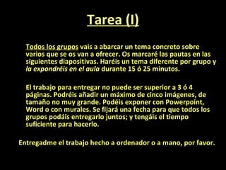 Tarea (I) Todos los grupos  vais a abarcar un tema concreto sobre varios que se os van a ofrecer. Os marcaré las pautas en las siguientes diapositivas. Haréis un tema diferente por grupo y  la expondréis en el aula  durante 15 ó 25 minutos. El trabajo para entregar no puede ser superior a 3 ó 4 páginas. Podréis añadir un máximo de cinco imágenes, de tamaño no muy grande. Podéis exponer con Powerpoint, Word o con murales. Se fijará una fecha para que todos los grupos podáis entregarlo juntos; y tengáis el tiempo suficiente para hacerlo.  Entregadme el trabajo hecho a ordenador o a mano, por favor. 