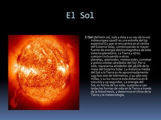             El Sol El Sol (del latín sol, solis y ésta a su vez de la voz indoeuropea sauel)] es una estrella del tip espectral G2 que se encuentra en el centro del Sistema Solar, constituyendo la mayor fuente de energía electromagnética de este sistema planetario. La Tierra y otros cuerpos (incluyendo a otros planetas, asteroides, meteoroides, cometas y polvo) orbitan alrededor del Sol. Por sí solo, representa alrededor del 98,6% de la masa del Sistema Solar. La distancia media del Sol a la Tierra es de aproximadamente 149.600.000 de kilómetros, o 92.960.000 millas, y su luz recorre esta distancia en 8 minutos y 19 segundos. La energía del Sol, en forma de luz solar, sustenta a casi todas las formas de vida en la Tierra a través de la fotosíntesis, y determina el clima de la Tierra y la meteorología. 