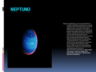 NEPTUNONeptuno (planeta), es el cuarto planeta en cuanto a tamaño y el octavo en cuanto a distancia al Sol. El descubrimiento de Neptuno fue uno de los éxitos de la astronomía matemática. En 1846, para explicar las alteraciones en la órbita de Urano, el astrónomo francés Urbain Le Verrier calculó la existencia y la posición de un planeta nuevo. El mismo año, el astrónomo alemán Johann Gottfried Galle descubrió el planeta a 1° de esa posición. La posición de Neptuno fue calculada, por otra parte, por el matemático británico John Couch Adams, pero los observadores británicos no actuaron con suficiente celeridad para anunciar el descubrimiento del planeta.Microsoft ® Encarta ® 2008. © 1993-2007 Microsoft Corporation. Reservados todos los derechos.