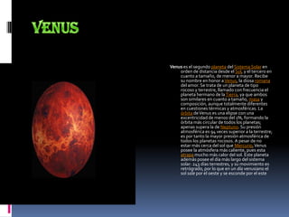VenusVenus es el segundo planeta del Sistema Solar en orden de distancia desde el Sol, y el tercero en cuanto a tamaño, de menor a mayor. Recibe su nombre en honor a Venus, la diosa romana del amor. Se trata de un planeta de tipo rocoso y terrestre, llamado con frecuencia el planeta hermano de la Tierra, ya que ambos son similares en cuanto a tamaño, masa y composición, aunque totalmente diferentes en cuestiones térmicas y atmosféricas. La órbita de Venus es una elipse con una excentricidad de menos del 1%, formando la órbita más circular de todos los planetas; apenas supera la de Neptuno. Su presión atmosférica es 94 veces superior a la terrestre; es por tanto la mayor presión atmosférica de todos los planetas rocosos. A pesar de no estar más cerca del sol que Mercurio, Venus posee la atmósfera más caliente, pues esta atrapa mucho más calor del sol. Este planeta además posee el día más largo del sistema solar: 243 días terrestres, y su movimiento es retrógrado, por lo que en un día venusiano el sol sale por el oeste y se esconde por el este