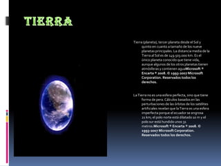 TierraTierra (planeta), tercer planeta desde el Sol y quinto en cuanto a tamaño de los nueve planetas principales. La distancia media de la Tierra al Sol es de 149.503.000 km. Es el único planeta conocido que tiene vida, aunque algunos de los otros planetas tienen atmósferas y contienen aguaMicrosoft ® Encarta ® 2008. © 1993-2007 Microsoft Corporation. Reservados todos los derechos.La Tierra no es una esfera perfecta, sino que tiene forma de pera. Cálculos basados en las perturbaciones de las órbitas de los satélites artificiales revelan que la Tierra es una esfera imperfecta porque el ecuador se engrosa 21 km; el polo norte está dilatado 10 m y el polo sur está hundido unos 31 metros.Microsoft ® Encarta ® 2008. © 1993-2007 Microsoft Corporation. Reservados todos los derechos.