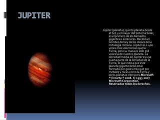 JUPITERJúpiter (planeta), quinto planeta desde el Sol, y el mayor del Sistema Solar; es el primero de los llamados gigantes o exteriores. Recibió el nombre del rey de los dioses de la mitología romana. Júpiter es 1.400 veces más voluminoso que la Tierra, pero su masa es sólo 318 veces la de nuestro planeta. La densidad media de Júpiter es una cuarta parte de la densidad de la Tierra, lo que indica que este planeta gigante debe estar formado por gases más que por metales y rocas como la Tierra y otros planetas interiores.Microsoft ® Encarta ® 2008. © 1993-2007 Microsoft Corporation. Reservados todos los derechos.