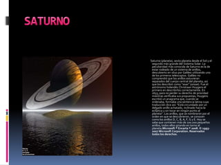 SATURNO           Saturno (planeta), sexto planeta desde el Sol y el segundo más grande del Sistema Solar. La peculiaridad más conocida de Saturno es la de estar rodeado de un sistema de anillos, descubierto en 1610 por Galileo utilizando uno de los primeros telescopios. Galileo no comprendió que los anillos estuvieran separados del cuerpo central del planeta, así que los describió como “asas” (ansae). Fue el astrónomo holandés ChristiaanHuygens el primero en describirlos correctamente. En 1655, para no perder su derecho de prioridad mientras verificaba sus propuestas, Huygens escribió un anagrama que, cuando se ordenaba, formaba una sentencia latina cuya traducción dice así: “Está circundado por un delgado anillo achatado, inclinado hacia la eclíptica y sin tocar en ningún punto al planeta”. Los anillos, que se nombraron por el orden en que se descubrieron, se conocen como los anillos D, C, B, A, F, G y E. Hoy se sabe que contienen más de 100.000 pequeños anillos, todos ellos girando en torno al planeta.Microsoft ® Encarta ® 2008. © 1993-2007 Microsoft Corporation. Reservados todos los derechos.