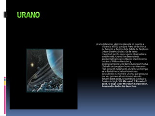 URANOUrano (planeta), séptimo planeta en cuanto a distancia al Sol, que gira fuera de la órbita de Saturno y dentro de la órbita de Neptuno (véase Sistema Solar). Es de sexta magnitud, por lo que es poco observable a simple vista. Urano fue descubierto accidentalmente en 1781 por el astrónomo británico William Herschel y originariamente se le llamó GeorgiumSidus (Estrella de Jorge) en honor a su mecenas real, Jorge III. Más tarde, durante un tiempo se le llamó Herschel en honor a su descubridor. El nombre Urano, que propuso por vez primera el astrónomo alemán Johann Elert Bode, se comenzó a utilizar a finales del siglo XIX.Microsoft ® Encarta ® 2008. © 1993-2007 Microsoft Corporation. Reservados todos los derechos.