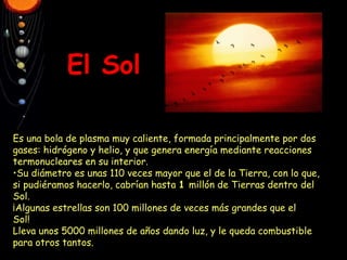 El Sol • Es una bola de plasma muy caliente, formada principalmente por dos gases: hidrógeno y helio, y que genera energía mediante reacciones termonucleares en su interior. • Su diámetro es unas 110 veces mayor que el de la Tierra, con lo que, si pudiéramos hacerlo, cabrían hasta  1  millón de Tierras dentro del Sol. ¡Algunas estrellas son 100 millones de veces más grandes que el Sol! Lleva unos 5000 millones de años dando luz, y le queda combustible para otros tantos. 