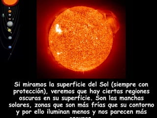 Si miramos la superficie del Sol (siempre con protección), veremos que hay ciertas regiones oscuras en su superficie. Son las manchas solares, zonas que son más frías que su contorno y por ello iluminan menos y nos parecen más oscuras. 