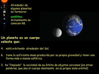 Alrededor de algunos planetas se formaron satélites.  Actualmente se conocen 68. Pica en sus nombres para saber más cosas. Un planeta es un cuerpo   celeste que: está orbitando  alrededor del Sol. tiene la suficiente masa producida por su propia gravedad y tener una forma más o menos esférica. 3.  ha "limpiado"  la vecindad de su órbita de objetos cercanos (en otras palabras, que sea el cuerpo dominante  en su propia zona orbital) 