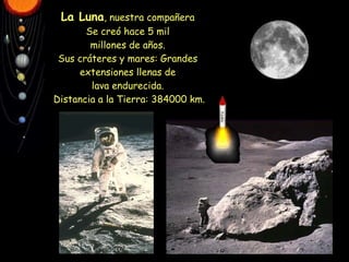 La Luna , nuestra compañera Se creó hace 5 mil millones de años. Sus cráteres y mares: Grandes extensiones llenas de lava endurecida.  Distancia a la Tierra: 384000 km. 