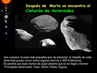 Después de  Marte se encuentra el  Cinturón de Asteroides Son cuerpos rocosos más pequeños que los planetas, el tamaño de cada asteroide puede variar entre algunos metros y 900 kilómetros. Es posible que sean restos de algún planeta que no se llegó a formar Principales asteroides: Juno, Vesta, Pallas, Hygiea, 