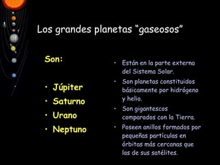 Los   grandes planetas “gaseosos” Son: Júpiter Saturno Urano Neptuno Están en la parte externa del Sistema Solar. Son planetas constituidos básicamente por hidrógeno y helio. Son gigantescos comparados con la Tierra. Poseen anillos formados por pequeñas partículas en órbitas más cercanas que las de sus satélites.   
