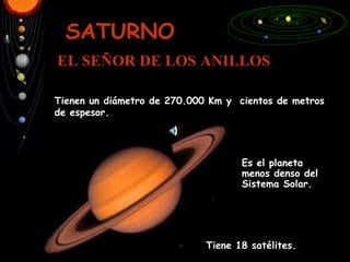 SATURNO EL SEÑOR DE LOS ANILLOS Tiene 18 satélites. Es el planeta menos denso del Sistema Solar. Tienen un diámetro de 270.000 Km y  cientos de metros de espesor. 