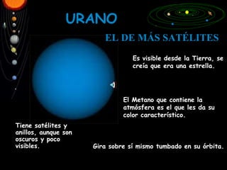 URANO Es visible desde la Tierra, se creía que era una estrella. Gira sobre sí mismo tumbado en su órbita. El Metano que contiene la atmósfera es el que les da su color característico. EL   DE MÁS SATÉLITES Tiene satélites y  anillos, aunque son oscuros y poco visibles. 