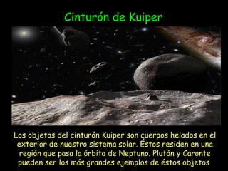 Los objetos del cinturón Kuiper son cuerpos helados en el exterior de nuestro sistema solar. Éstos residen en una región que pasa la órbita de Neptuno. Plutón y Caronte pueden ser los más grandes ejemplos de éstos objetos  Cinturón de Kuiper 