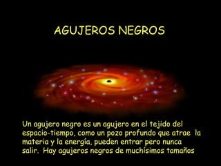 AGUJEROS NEGROS Un agujero negro es un agujero en el tejido del espacio-tiempo, como un pozo profundo que atrae  la materia y la energía, pueden entrar pero nunca salir.  . Hay agujeros negros de muchísimos tamaños . 