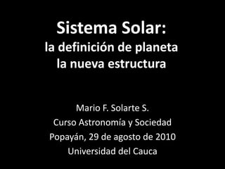 Sistema Solar:la definición de planetala nueva estructura Mario F. Solarte S. Curso Astronomía y Sociedad Popayán, 29 de agosto de 2010 Universidad del Cauca 