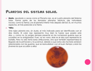 PLANETAS DEL SISTEMA                          SOLAR.
   Marte, apodado a veces como el Planeta rojo, es el cuarto planeta del Sistema
    Solar. Forma parte de los llamados planetas telúricos (de naturaleza
    rocosa, como la Tierra) y es el planeta interior más alejado del Sol. Es, en muchos
    aspectos, el más parecido a la Tierra.
   *Mito:
     Este rojizo planeta era, sin duda, el más indicado para ser identificado con el
    dios Marte. El color rojo representa muy bien la fuerza que poseía este
    dios, y, como no, la sangre siempre presente en las numerosas guerras que se
    sucedían en la antigüedad. Pues, no en vano, éste es el dios que representa la
    batalla. Pero no sólo tenía estas atribuciones, sino que también representaba la
    llegada de la primavera y la juventud, debido a que estos dos factores estaban
    relacionados con las guerras, que se reanudaban con el buen tiempo y eran los
    jóvenes los que acudían a ellas
 