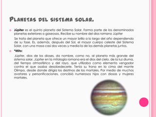 PLANETAS DEL SISTEMA                           SOLAR.
   Júpiter es el quinto planeta del Sistema Solar. Forma parte de los denominados
    planetas exteriores o gaseosos. Recibe su nombre del dios romano Júpiter
    Se trata del planeta que ofrece un mayor brillo a lo largo del año dependiendo
    de su fase. Es, además, después del Sol, el mayor cuerpo celeste del Sistema
    Solar, con una masa casi dos veces y media la de los demás planetas juntos.
   *Mito:
    Júpiter, dios de los dioses, da nombre, como no, al planeta más grande del
    sistema solar. Júpiter en la mitología romana era el dios del cielo, de la luz diurna,
    del tiempo atmosférico y del rayo, que utilizaba como elemento vengador
    contra el que osaba desobedecerle. Tenía su trono en la cima del monte
    Olimpo, desde donde dirigía los destinos de los mortales. Por medio de muchos
    avatares y personificaciones, concibió numerosos hijos con diosas y mujeres
    mortales.
 