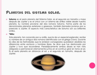 PLANETAS DEL SISTEMA                         SOLAR.
   Saturno es el sexto planeta del Sistema Solar, es el segundo en tamaño y masa
    después de Júpiter y es el único con un sistema de anillos visible desde nuestro
    planeta. Su nombre proviene del dios romano Saturno. Forma parte de los
    denominados planetas exteriores o gaseosos, también llamados jovianos por su
    parecido a Júpiter. El aspecto más característico de Saturno son sus brillantes
    anillos.
   *Mito:
     Este planeta, tan conocido por su anillo, que le da un especial esplendor, recibe
    su nombre de un antiguo dios romano identificado con el griego Crono. Durante
    los días de las festividades que le estaban consagradas quedaban abolidas las
    diferencias entre esclavos y hombres libres. Se dice que fue destronado por
    Júpiter y tuvo que esconderse. Paradójicamente ambos dioses se han visto
    obligados a permanecer eternamente juntos en el continuo girar en torno al sol.
    Es el sexto planeta en distancia al sol, y el segundo en tamaño, después de
    Júpiter.
 