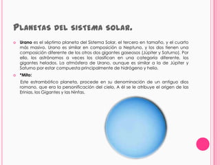PLANETAS DEL SISTEMA                         SOLAR.
   Urano es el séptimo planeta del Sistema Solar, el tercero en tamaño, y el cuarto
    más masivo. Urano es similar en composición a Neptuno, y los dos tienen una
    composición diferente de los otros dos gigantes gaseosos (Júpiter y Saturno). Por
    ello, los astrónomos a veces los clasifican en una categoría diferente, los
    gigantes helados. La atmósfera de Urano, aunque es similar a la de Júpiter y
    Saturno por estar compuesta principalmente de hidrógeno y helio.
   *Mito:
    Este estrambótico planeta, procede en su denominación de un antiguo dios
    romano, que era la personificación del cielo. A él se le atribuye el origen de las
    Erinias, los Gigantes y las Ninfas.
 