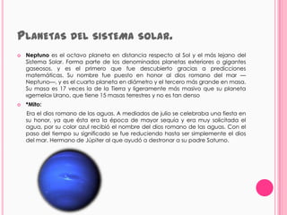 PLANETAS DEL SISTEMA                        SOLAR.
   Neptuno es el octavo planeta en distancia respecto al Sol y el más lejano del
    Sistema Solar. Forma parte de los denominados planetas exteriores o gigantes
    gaseosos, y es el primero que fue descubierto gracias a predicciones
    matemáticas. Su nombre fue puesto en honor al dios romano del mar —
    Neptuno—, y es el cuarto planeta en diámetro y el tercero más grande en masa.
    Su masa es 17 veces la de la Tierra y ligeramente más masivo que su planeta
    «gemelo» Urano, que tiene 15 masas terrestres y no es tan denso
   *Mito:
    Era el dios romano de las aguas. A mediados de julio se celebraba una fiesta en
    su honor, ya que ésta era la época de mayor sequía y era muy solicitada el
    agua, por su color azul recibió el nombre del dios romano de las aguas. Con el
    paso del tiempo su significado se fue reduciendo hasta ser simplemente el dios
    del mar. Hermano de Júpiter al que ayudó a destronar a su padre Saturno.
 