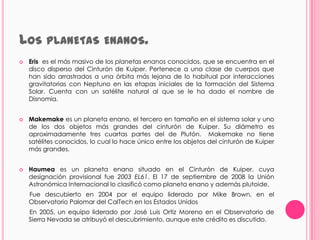LOS PLANETAS                 ENANOS.
   Eris es el más masivo de los planetas enanos conocidos, que se encuentra en el
    disco disperso del Cinturón de Kuiper. Pertenece a una clase de cuerpos que
    han sido arrastrados a una órbita más lejana de lo habitual por interacciones
    gravitatorias con Neptuno en las etapas iniciales de la formación del Sistema
    Solar. Cuenta con un satélite natural al que se le ha dado el nombre de
    Disnomia.


   Makemake es un planeta enano, el tercero en tamaño en el sistema solar y uno
    de los dos objetos más grandes del cinturón de Kuiper. Su diámetro es
    aproximadamente tres cuartas partes del de Plutón. Makemake no tiene
    satélites conocidos, lo cual lo hace único entre los objetos del cinturón de Kuiper
    más grandes.


   Haumea es un planeta enano situado en el Cinturón de Kuiper, cuya
    designación provisional fue 2003 EL61. El 17 de septiembre de 2008 la Unión
    Astronómica Internacional lo clasificó como planeta enano y además plutoide.
    Fue descubierto en 2004 por el equipo liderado por Mike Brown, en el
    Observatorio Palomar del CalTech en los Estados Unidos
    En 2005, un equipo liderado por José Luis Ortiz Moreno en el Observatorio de
    Sierra Nevada se atribuyó el descubrimiento, aunque este crédito es discutido.
 
