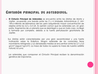 CINTURÓN PRINCIPAL                    DE ASTEROIDES.
   El Cinturón Principal de Asteroides se encuentra entre las órbitas de Marte y
    Júpiter, ocupando una banda entre las 2 y 4 Unidades Astronómicas (1 UA=
    149,6 millones de kilómetros) del Sol, pero adquiriendo mayor concentración de
    objetos entre los 2,2 y 3,3 UA. Es opinión común que los asteroides son, en gran
    parte, fragmentos de un planeta que se desintegró o que en todo caso, no llegó
    a formarse por completo, debido a la fuerte perturbación gravitatoria de
    Júpiter.


    Sus órbitas están caracterizadas por una gran excentricidad y una fuerte
     inclinación sobre la Eclíptica. Ningún asteroide de los conocidos tiene
     movimiento retrógrado y sus densidades medias se encuentran entre los 2,7 y 3,3
     g/cm3 (agua=1g/cm3). La masa de todos no supera la masa de nuestro satélite
     natural, la Luna.


    Los asteroides que componen el Cinturón Principal reciben la denominación
    genérica de Cisjovianos.
 