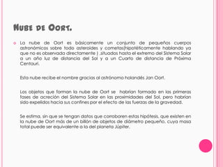 NUBE DE OORT.
   La nube de Oort es básicamente un conjunto de pequeños cuerpos
    astronómicos sobre todo asteroides y cometas(hipotéticamente hablando ya
    que no es observada directamente ) ,situados hasta el extremo del Sistema Solar
    a un año luz de distancia del Sol y a un Cuarto de distancia de Próxima
    Centauri.


    Esta nube recibe el nombre gracias al astrónomo holandés Jan Oort.


    Los objetos que forman la nube de Oort se habrían formado en las primeras
    fases de acreción del Sistema Solar en las proximidades del Sol, pero habrían
    sido expelidos hacia sus confines por el efecto de las fuerzas de la gravedad.


    Se estima, sin que se tengan datos que corroboren estas hipótesis, que existen en
    la nube de Oort más de un billón de objetos de diámetro pequeño, cuya masa
    total puede ser equivalente a la del planeta Júpiter.
 