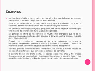 COMETAS.
   Los hombres primitivos ya conocían los cometas. Los más brillantes se ven muy
    bien y no se parecen a ningún otro objeto del cielo.
    Parecen manchas de luz, a menudo borrosas, que van dejando un rastro o
    cabellera. Esto los hace atractivos y los rodea de magia y misterio.
    Los cometas son cuerpos frágiles y pequeños, de forma irregular, formados por
    una mezcla de substancias duras y gases congelados.
    En general, la órbita de los cometas es mucho más alargada que la de los
    planetas. En una punta los pueden acercar al Sol y, en la otra, alejarlos más allá
    de la órbita de Plutón.
    Cuando los cometas se acercan al Sol y se calientan, los gases se
    evaporan, desprenden partículas sólidas y forman la cabellera. Cuando se
    vuelven a alejar, se enfrían, los gases se hielan y la cola desaparece.
    En cada pasada pierden materia. Finalmente, sólo queda el núcleo rocoso. Se
    cree que hay asteroides que son núcleos pelados de cometas.
    El cometa Encke, de órbita corta, se acerca cada tres años y tres meses.
    Únicamente se ve con un buen telescopio. En cambio, el cometa Halley, que
    nos visita cada 76 años, y el Rigollet, que lo hace cada 156, son aún brillantes.
 