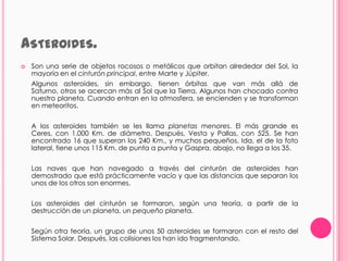 ASTEROIDES.
   Son una serie de objetos rocosos o metálicos que orbitan alrededor del Sol, la
    mayoría en el cinturón principal, entre Marte y Júpiter.
    Algunos asteroides, sin embargo, tienen órbitas que van más allá de
    Saturno, otros se acercan más al Sol que la Tierra. Algunos han chocado contra
    nuestro planeta. Cuando entran en la atmosfera, se encienden y se transforman
    en meteoritos.


    A los asteroides también se les llama planetas menores. El más grande es
    Ceres, con 1.000 Km. de diámetro. Después, Vesta y Pallas, con 525. Se han
    encontrado 16 que superan los 240 Km., y muchos pequeños. Ida, el de la foto
    lateral, tiene unos 115 Km. de punta a punta y Gaspra, abajo, no llega a los 35.


    Las naves que han navegado a través del cinturón de asteroides han
    demostrado que está prácticamente vacío y que las distancias que separan los
    unos de los otros son enormes.


    Los asteroides del cinturón se formaron, según una teoría, a partir de la
    destrucción de un planeta, un pequeño planeta.


    Según otra teoría, un grupo de unos 50 asteroides se formaron con el resto del
    Sistema Solar. Después, las colisiones los han ido fragmentando.
 