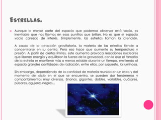 ESTRELLAS.
   Aunque la mayor parte del espacio que podemos observar está vacío, es
    inevitable que nos fijemos en esos puntitos que brillan. No es que el espacio
    vacío carezca de interés. Simplemente, las estrellas llaman la atención.

    A causa de la atracción gravitatoria, la materia de las estrellas tiende a
    concentrarse en su centro. Pero eso hace que aumente su temperatura y
    presión. A partir de ciertos límites, este aumento provoca reacciones nucleares
    que liberan energía y equilibran la fuerza de la gravedad, con lo que el tamaño
    de la estrella se mantiene más o menos estable durante un tiempo, emitiendo al
    espacio grandes cantidades de radiación, entre ellas, por supuesto, la luminosa.

    Sin embargo, dependiendo de la cantidad de materia reunida en un astro y del
    momento del ciclo en el que se encuentra, se pueden dar fenómenos y
    comportamientos muy diversos. Enanas, gigantes, dobles, variables, cuásares,
    púlsares, agujeros negros...
 