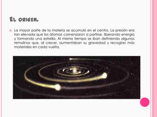EL ORIGEN.
   La mayor parte de la materia se acumuló en el centro. La presión era
    tan elevada que los átomos comenzaron a partirse, liberando energía
    y formando una estrella. Al mismo tiempo se iban definiendo algunos
    remolinos que, al crecer, aumentaban su gravedad y recogían más
    materiales en cada vuelta.
 