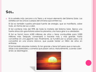 SOL.
   Es la estrella más cercana a la Tierra y el mayor elemento del Sistema Solar. Las
    estrellas son los únicos cuerpos del Universo que emiten luz.
    El Sol es también nuestra principal fuente de energía, que se manifiesta, sobre
    todo, en forma de luz y calor.
    El Sol contiene más del 99% de toda la materia del Sistema Solar. Ejerce una
    fuerte atracción gravitatoria sobre los planetas y los hace girar a su alrededor.
    El Sol se formó hace 4.500 millones de años y tiene combustible para 5.000
    millones más. Después, comenzará a hacerse más y más grande, hasta
    convertirse en una gigante roja. Finalmente, se hundirá por su propio peso y se
    convertirá en una enana blanca, que puede tardar un trillón de años en
    enfriarse.
    El Sol también absorbe materia. Es tan grande y tiene tal fuerza que a menudo
    atrae a los asteroides y cometas que pasan cerca. Naturalmente, cuando caen
    al Sol, se desintegran.
 