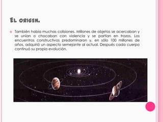 EL ORIGEN.
   También había muchas colisiones. Millones de objetos se acercaban y
    se unían o chocaban con violencia y se partían en trozos. Los
    encuentros constructivos predominaron y, en sólo 100 millones de
    años, adquirió un aspecto semejante al actual. Después cada cuerpo
    continuó su propia evolución.
 