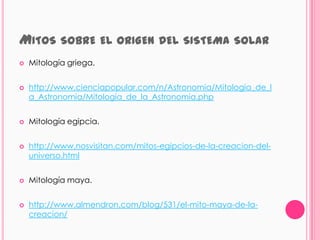 MITOS SOBRE EL ORIGEN               DEL SISTEMA SOLAR
   Mitología griega.


   http://www.cienciapopular.com/n/Astronomia/Mitologia_de_l
    a_Astronomia/Mitologia_de_la_Astronomia.php


   Mitología egipcia.


   http://www.nosvisitan.com/mitos-egipcios-de-la-creacion-del-
    universo.html


   Mitología maya.


   http://www.almendron.com/blog/531/el-mito-maya-de-la-
    creacion/
 