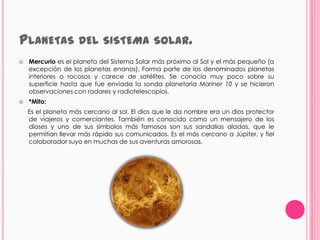 PLANETAS DEL SISTEMA                        SOLAR.
   Mercurio es el planeta del Sistema Solar más próximo al Sol y el más pequeño (a
    excepción de los planetas enanos). Forma parte de los denominados planetas
    interiores o rocosos y carece de satélites. Se conocía muy poco sobre su
    superficie hasta que fue enviada la sonda planetaria Mariner 10 y se hicieron
    observaciones con radares y radiotelescopios.
   *Mito:
    Es el planeta más cercano al sol. El dios que le da nombre era un dios protector
    de viajeros y comerciantes. También es conocido como un mensajero de los
    dioses y uno de sus símbolos más famosos son sus sandalias aladas, que le
    permitían llevar más rápido sus comunicados. Es el más cercano a Júpiter, y fiel
    colaborador suyo en muchas de sus aventuras amorosas.
 