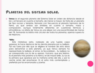 PLANETAS DEL SISTEMA                           SOLAR.
   Venus es el segundo planeta del Sistema Solar en orden de distancia desde el
    Sol, y el tercero en cuanto a tamaño, de menor a mayor. Se trata de un planeta
    de tipo rocoso y terrestre, llamado con frecuencia el planeta hermano de la
    Tierra, ya que ambos son similares en cuanto a tamaño, masa y
    composición, aunque totalmente diferentes en cuestiones térmicas y
    atmosféricas. La órbita de Venus es una elipse con una excentricidad de menos
    del 1%, formando la órbita más circular de todos los planetas; apenas supera la
    de Neptuno.

    *Mito:
        Este misterioso astro, rodeado de una tupida capa
    gaseosa, le hace destacar de los demás planetas por su belleza.
    Tal vez fuera por ello que se eligiera el nombre de esta diosa
    para denominar a este planeta, ya que Venus siempre ha
    representado la belleza, el amor, la fecundidad… Su belleza no
    se correspondía con la de su esposo, Vulcano, que era feísimo.
    Es el planeta más próximo a la tierra y el de mayor brillo. Su luz es
    la primera que aparece por la mañana antes del día, y por la
    noche antes del anochecer. Es el astro más contemplado y
    preferido por los enamorados y poetas
 
