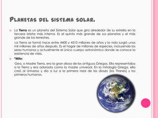 PLANETAS DEL SISTEMA                         SOLAR.
   La Tierra es un planeta del Sistema Solar que gira alrededor de su estrella en la
    tercera órbita más interna. Es el quinto más grande de sus planetas y el más
    grande de los terrestres.
    La Tierra se formó hace entre 4400 y 4510 millones de años y la vida surgió unos
    mil millones de años después. Es el hogar de millones de especies, incluyendo los
    seres humanos y actualmente el único cuerpo astronómico donde se conoce la
    existencia de vida.
   *Mito:
    Gea, o Madre Tierra, era la gran diosa de los antiguos Griegos. Ella representaba
    a la Tierra y era adorada como la madre universal. En la mitología Griega, ella
    creó al Universo y dio a luz a la primera raza de los dioses (los Titanes) y los
    primeros humanos.
 